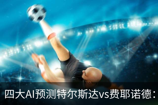 四大AI预测特尔斯达vs费耶诺德：一致看好客胜，净胜两球可期