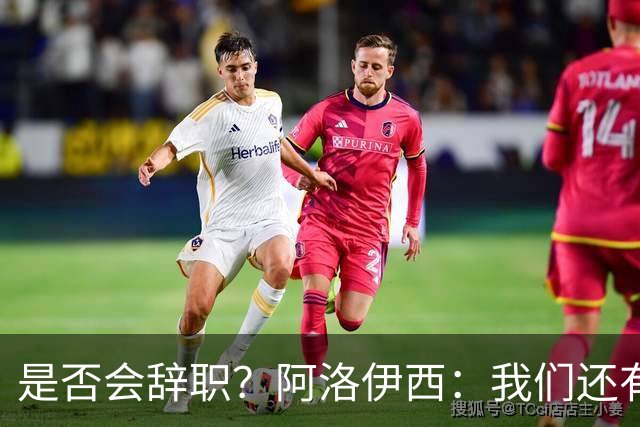 是否会辞职？阿洛伊西：我们还有一场比赛，剩下的赛季后再说