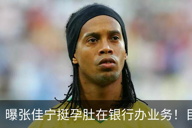 曝张佳宁挺孕肚在银行办业务！目测已六七个月，孩子爹孕期未现身