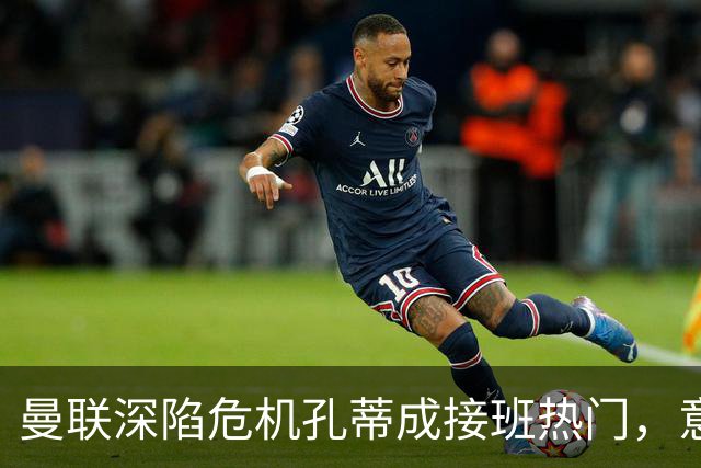 曼联深陷危机孔蒂成接班热门，意大利名帅回应：暂无实质性谈判