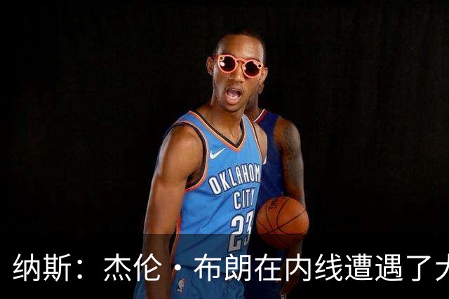 纳斯：杰伦·布朗在内线遭遇了大量防守 有些机会不错但没进