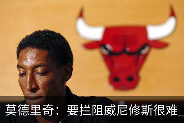 莫德里奇：要拦阻威尼修斯很难 但我会尽力去做