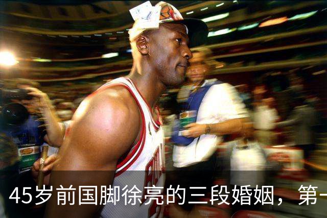 45岁前国脚徐亮的三段婚姻，第一任是医生，第二任是设计师，第三任最特别