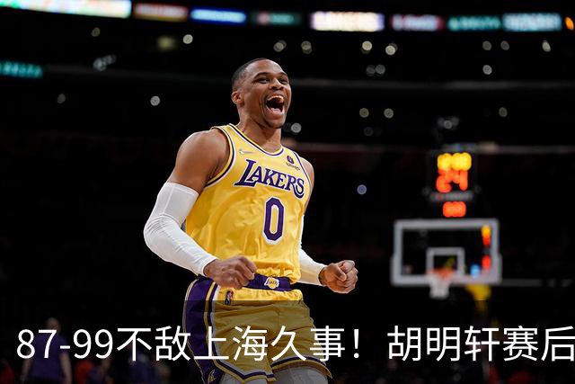 87-99不敌上海久事！胡明轩赛后坦言：别总指望末节翻盘